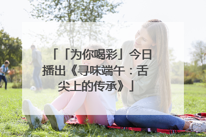「为你喝彩」今日播出《寻味端午：舌尖上的传承》