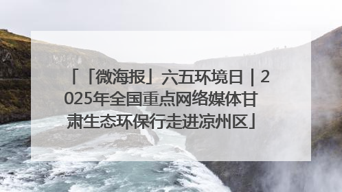 「微海报」六五环境日｜2025年全国重点网络媒体甘肃生态环保行走进凉州区