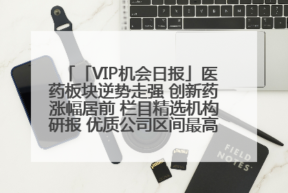 「VIP机会日报」医药板块逆势走强 创新药涨幅居前 栏目精选机构研报 优质公司区间最高涨34.9%