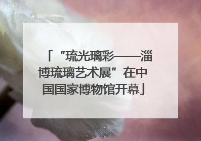 “琉光璃彩——淄博琉璃艺术展”在中国国家博物馆开幕