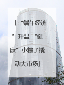 “端午经济”升温 “健康”小粽子撬动大市场