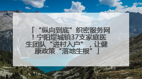 “纵向到底”织密服务网！宁阳堽城镇37支家庭医生团队“进村入户”，让健康政策“落地生根”