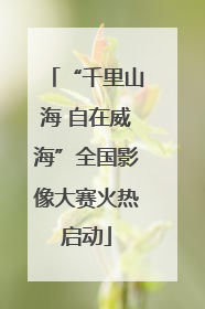 “千里山海 自在威海”全国影像大赛火热启动