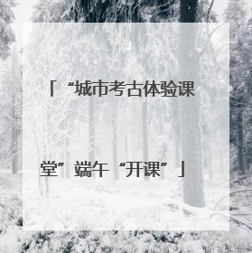 “城市考古体验课堂”端午“开课”