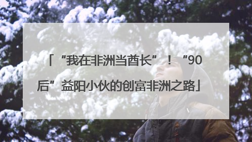 “我在非洲当酋长”！“90后”益阳小伙的创富非洲之路