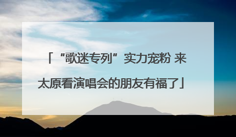 “歌迷专列”实力宠粉 来太原看演唱会的朋友有福了