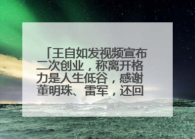 王自如发视频宣布二次创业，称离开格力是人生低谷，感谢董明珠、雷军，还回应了“工资条”：清楚自己要什么……
