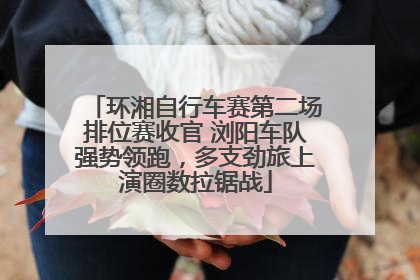 环湘自行车赛第二场排位赛收官 浏阳车队强势领跑，多支劲旅上演圈数拉锯战