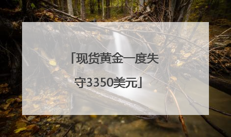 现货黄金一度失守3350美元