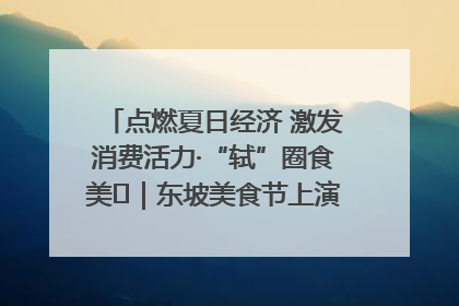 点燃夏日经济 激发消费活力·“轼”圈食美⑪｜东坡美食节上演“文化满汉全席”