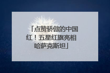 点赞骄傲的中国红！五星红旗亮相哈萨克斯坦