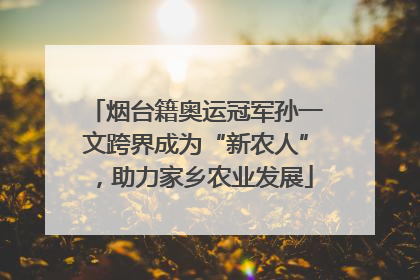 烟台籍奥运冠军孙一文跨界成为“新农人”，助力家乡农业发展