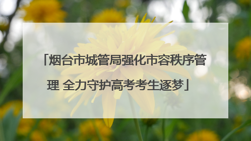烟台市城管局强化市容秩序管理 全力守护高考考生逐梦