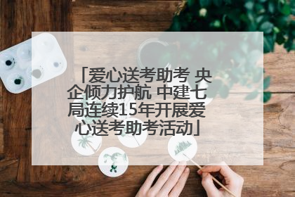 爱心送考助考 央企倾力护航 中建七局连续15年开展爱心送考助考活动