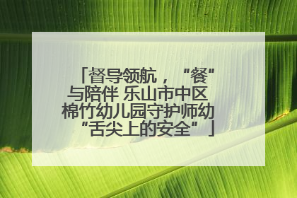 督导领航，“餐”与陪伴 乐山市中区棉竹幼儿园守护师幼“舌尖上的安全”