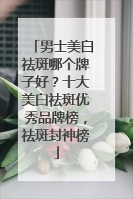 男士美白祛斑哪个牌子好？十大美白祛斑优秀品牌榜，祛斑封神榜