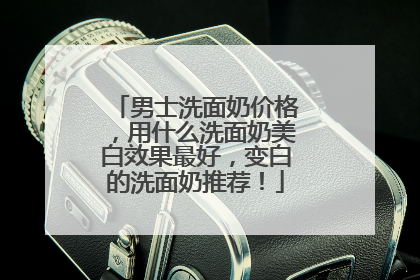 男士洗面奶价格，用什么洗面奶美白效果最好，变白的洗面奶推荐！