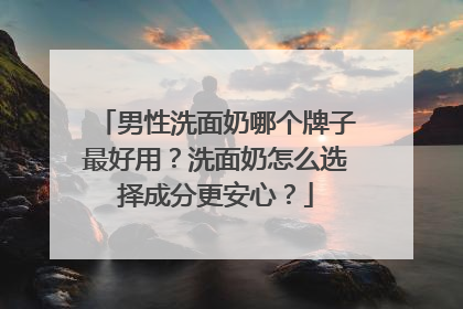 男性洗面奶哪个牌子最好用？洗面奶怎么选择成分更安心？