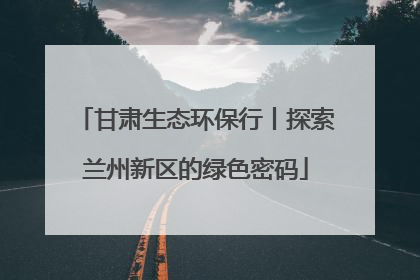 甘肃生态环保行丨探索兰州新区的绿色密码