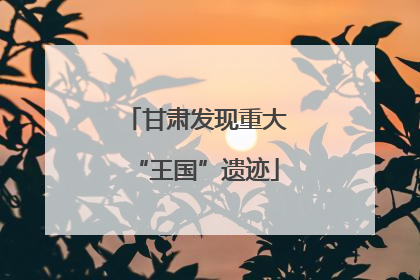 甘肃发现重大“王国”遗迹