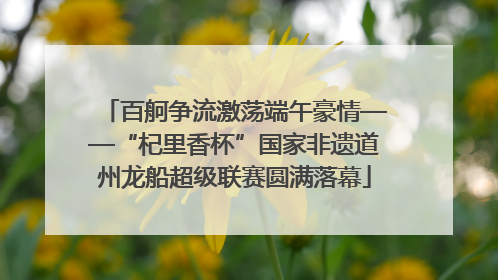百舸争流激荡端午豪情——“杞里香杯”国家非遗道州龙船超级联赛圆满落幕