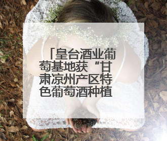 皇台酒业葡萄基地获“甘肃凉州产区特色葡萄酒种植园”认定