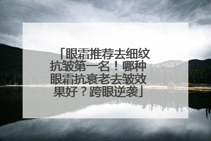 眼霜推荐去细纹抗皱第一名！哪种眼霜抗衰老去皱效果好？跨眼逆袭