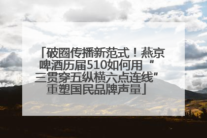 破圈传播新范式！燕京啤酒历届510如何用“三贯穿五纵横六点连线”重塑国民品牌声量