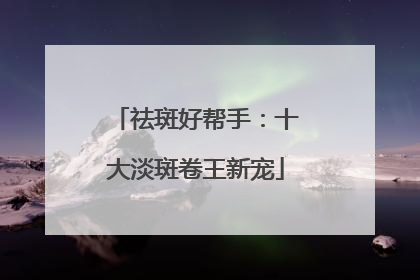 祛斑好帮手：十大淡斑卷王新宠