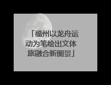 福州以龙舟运动为笔绘出文体旅融合新图景