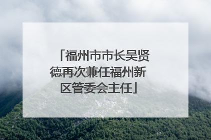 福州市市长吴贤德再次兼任福州新区管委会主任