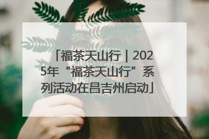福茶天山行｜2025年“福茶天山行”系列活动在昌吉州启动