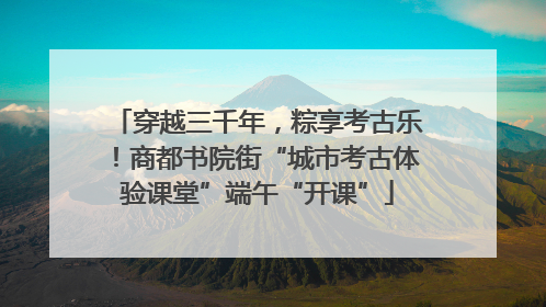 穿越三千年，粽享考古乐！商都书院街“城市考古体验课堂”端午“开课”