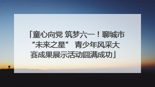 童心向党 筑梦六一！聊城市 “未来之星” 青少年风采大赛成果展示活动圆满成功