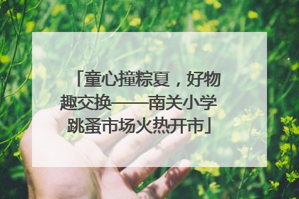 童心撞粽夏，好物趣交换——南关小学跳蚤市场火热开市