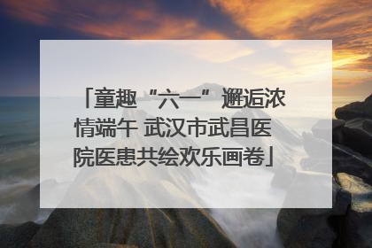 童趣“六一”邂逅浓情端午 武汉市武昌医院医患共绘欢乐画卷