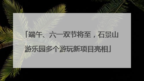 端午、六一双节将至，石景山游乐园多个游玩新项目亮相