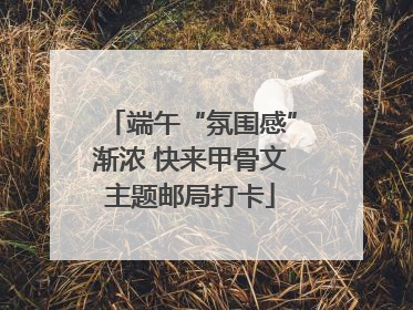 端午“氛围感”渐浓 快来甲骨文主题邮局打卡