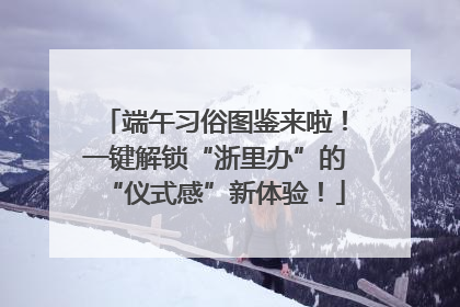 端午习俗图鉴来啦！一键解锁“浙里办”的“仪式感”新体验！