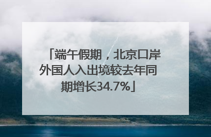 端午假期，北京口岸外国人入出境较去年同期增长34.7%