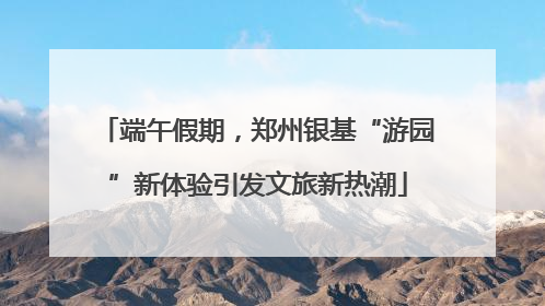 端午假期，郑州银基“游园”新体验引发文旅新热潮
