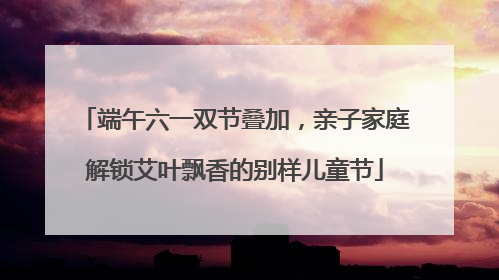 端午六一双节叠加，亲子家庭解锁艾叶飘香的别样儿童节