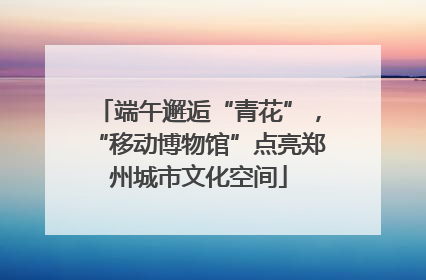 端午邂逅“青花”，“移动博物馆”点亮郑州城市文化空间