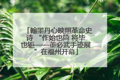 翰墨丹心映照革命史诗 “作始也简 将毕也钜——董必武手迹展”在福州开幕