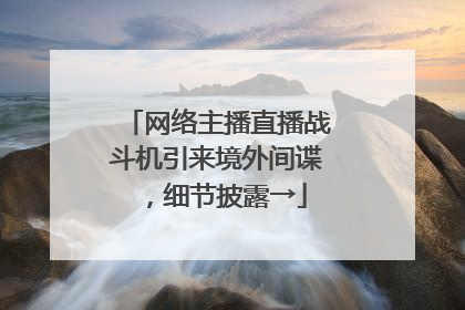 网络主播直播战斗机引来境外间谍，细节披露→