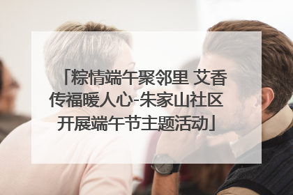粽情端午聚邻里 艾香传福暖人心-朱家山社区开展端午节主题活动