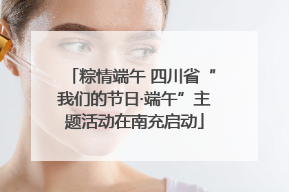 粽情端午 四川省“我们的节日·端午”主题活动在南充启动