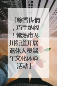 粽香传情，巧手纳福！常熟市琴川街道开展退休人员端午文化体验活动