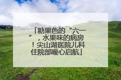 糖果色的“六一”，水果味的病房！尖山湖医院儿科住院部暖心启航