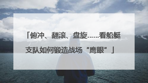 俯冲、翻滚、盘旋……看船艇支队如何锻造战场“鹰眼”